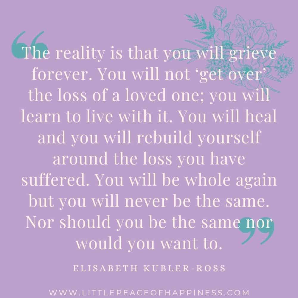 The reality is that you will grieve forever. You will not get over the loss of a loved one; you will learn to live with it. You will heal and You will rebuild yourself around the loss you have suffered. You will be whole again but you will never be the same. Nor should you be the same nor would you want to. Elisabeth Kubler-Ross